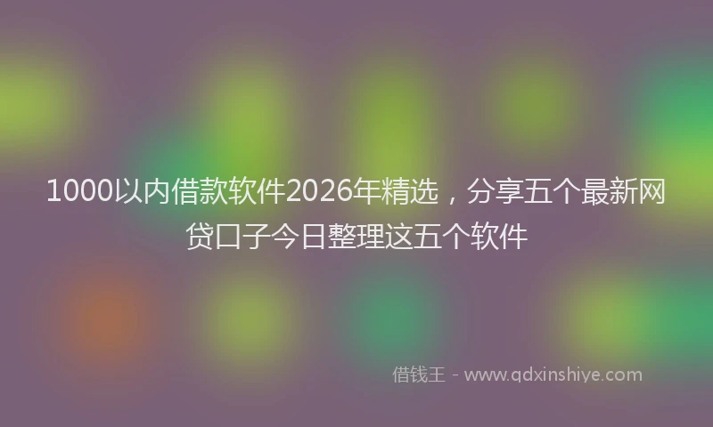 1000以内借款软件2026年精选，分享五个最新网贷口子今日整理这五个软件