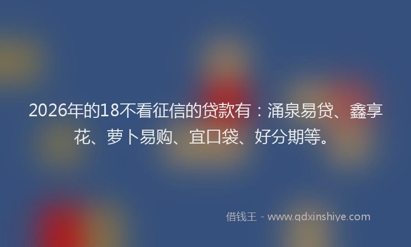 2026年的18不看征信的贷款有：涌泉易贷、鑫享花、萝卜易购、宜口袋、好分期等。