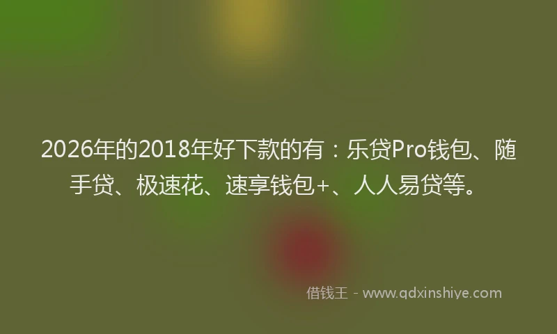 2026年的2018年好下款的有:乐贷Pro钱包、随手贷、极速花、速享钱包+、人人易贷等。