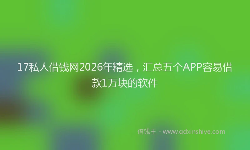 17私人借钱网2026年精选，汇总五个APP容易借款1万块的软件