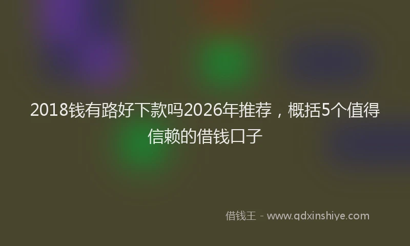 2018钱有路好下款吗2026年推荐，概括5个值得信赖的借钱口子