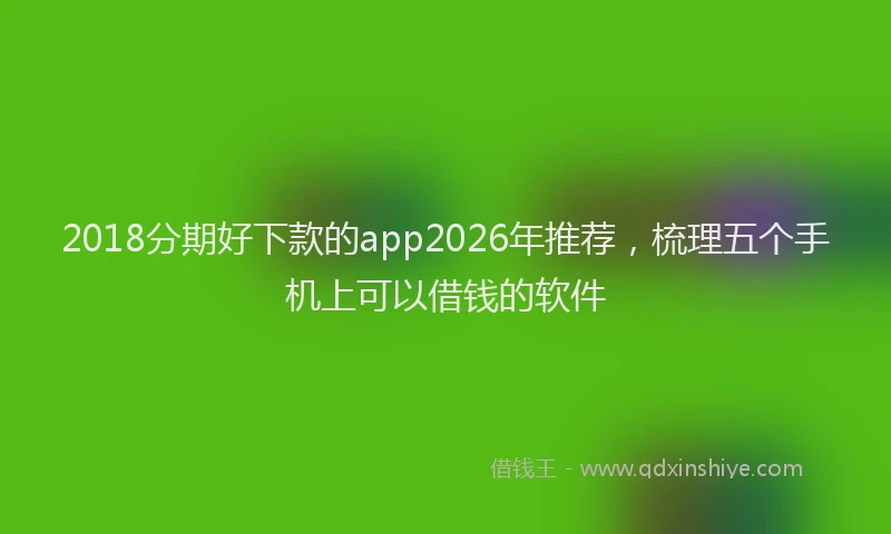 2018分期好下款的app2026年推荐，梳理五个手机上可以借钱的软件