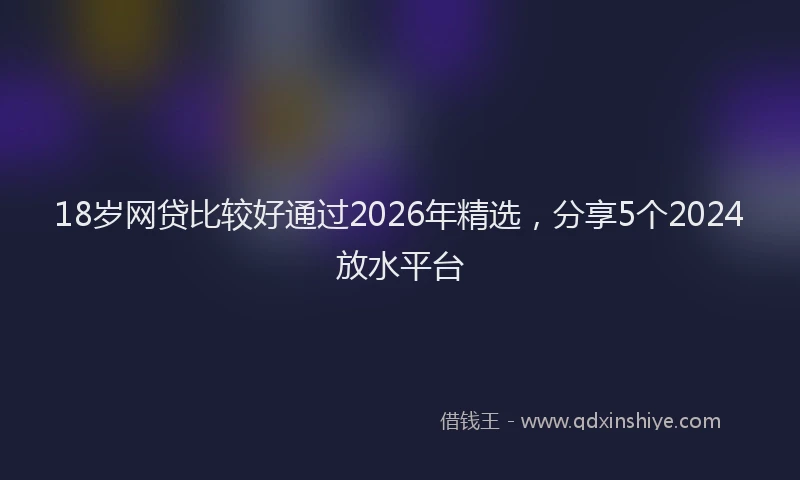 18岁网贷比较好通过2026年精选，分享5个2024放水平台