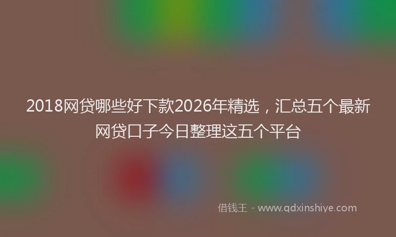 2018网贷哪些好下款2026年精选，汇总五个最新网贷口子今日整理这五个平台