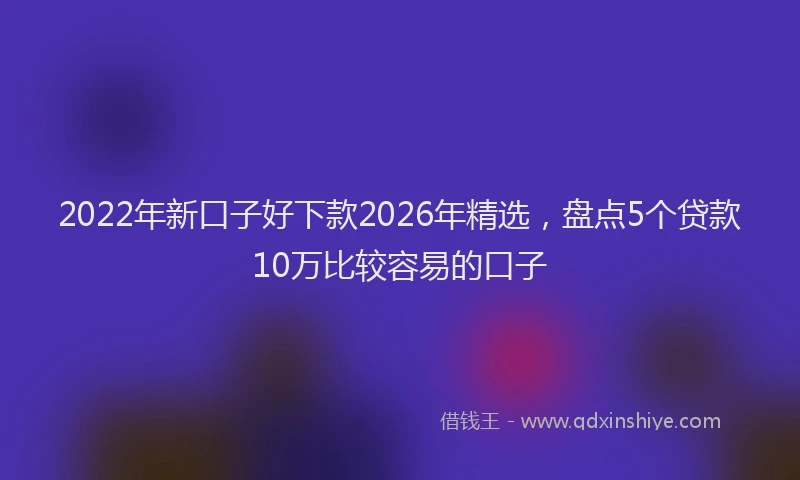 2022年新口子好下款2026年精选,盘点5个贷款10万比较容易的口子