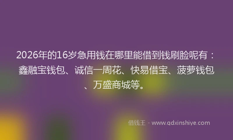 2026年的16岁急用钱在哪里能借到钱刷脸呢有：鑫融宝钱包、诚信一周花、快易借宝、菠萝钱包、万盛商城等。