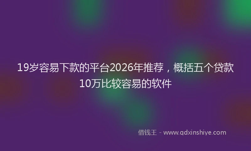 19岁容易下款的平台2026年推荐，概括五个贷款10万比较容易的软件