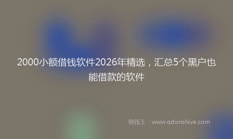 2000小额借钱软件2026年精选，汇总5个黑户也能借款的软件