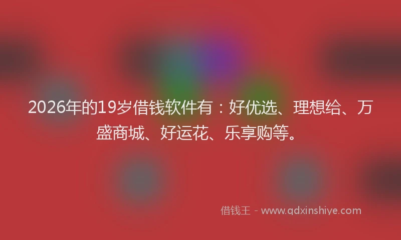 2026年的19岁借钱软件有:好优选、理想给、万盛商城、好运花、乐享购等。