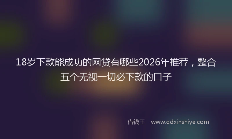18岁下款能成功的网贷有哪些2026年推荐，整合五个无视一切必下款的口子