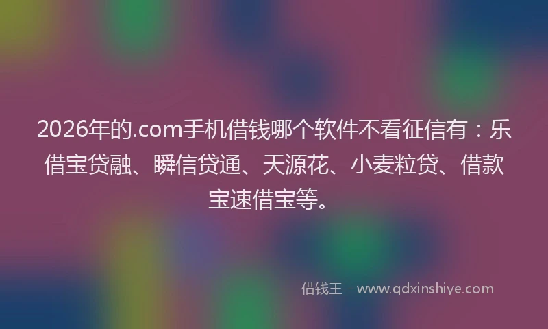 2026年的.com手机借钱哪个软件不看征信有：乐借宝贷融、瞬信贷通、天源花、小麦粒贷、借款宝速借宝等。