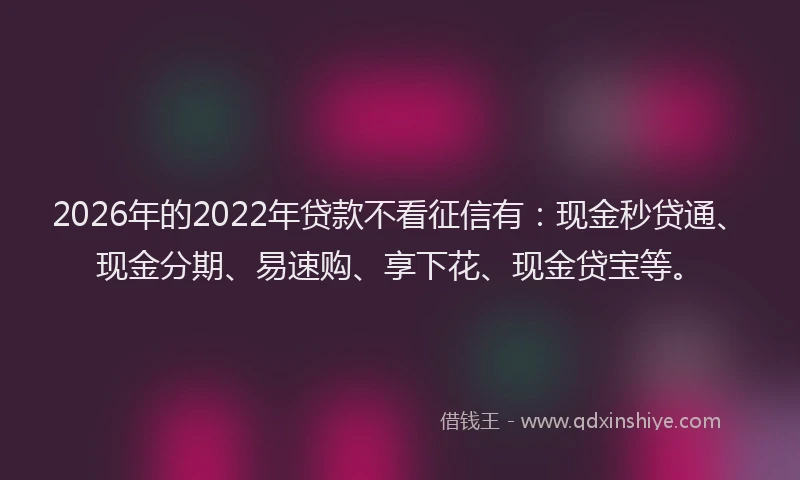 2026年的2022年贷款不看征信有：现金秒贷通、现金分期、易速购、享下花、现金贷宝等。