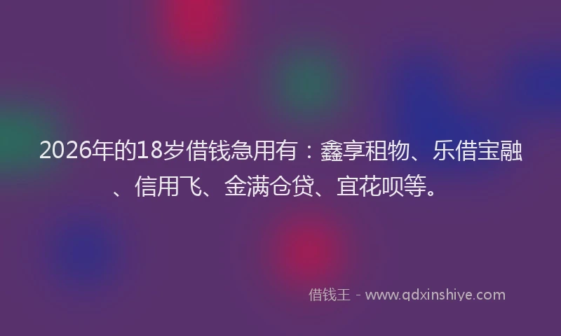 2026年的18岁借钱急用有：鑫享租物、乐借宝融、信用飞、金满仓贷、宜花呗等。
