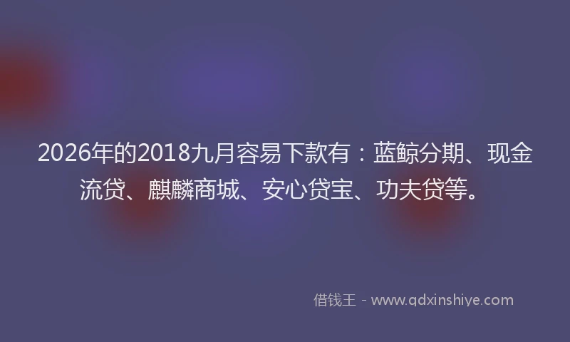2026年的2018九月容易下款有：蓝鲸分期、现金流贷、麒麟商城、安心贷宝、功夫贷等。