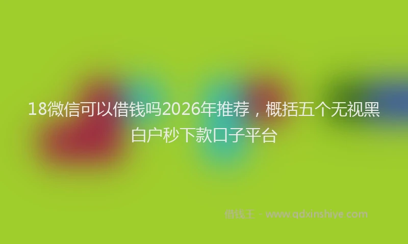 18微信可以借钱吗2026年推荐,概括五个无视黑白户秒下款口子平台