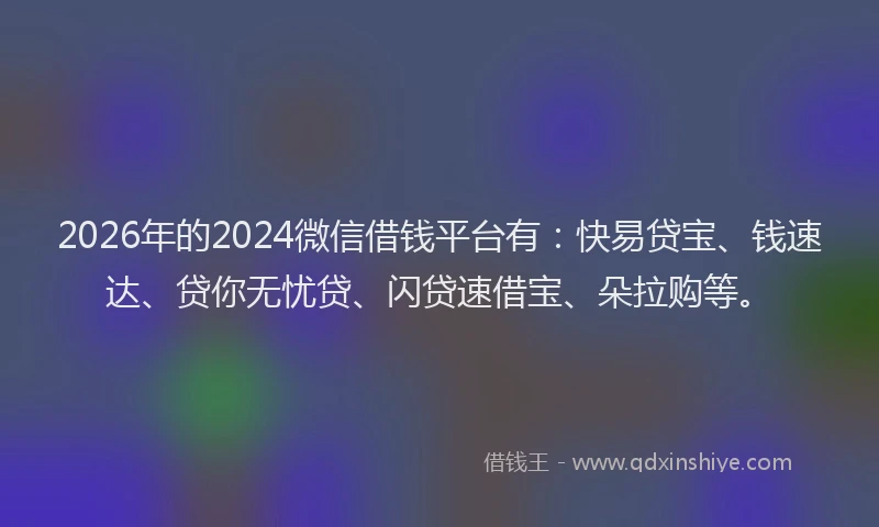 2026年的2024微信借钱平台有：快易贷宝、钱速达、贷你无忧贷、闪贷速借宝、朵拉购等。