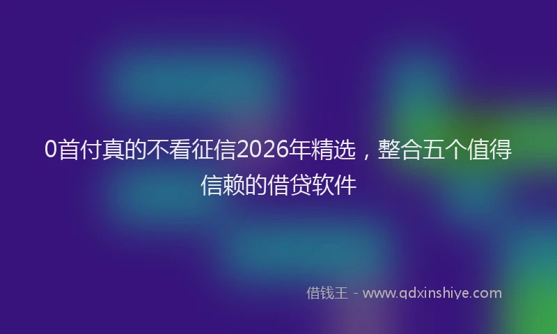 0首付真的不看征信2026年精选,整合五个值得信赖的借贷软件