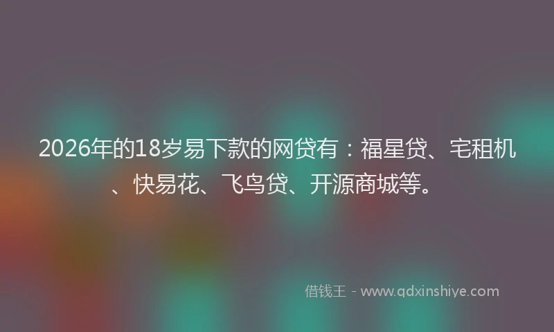 2026年的18岁易下款的网贷有：福星贷、宅租机、快易花、飞鸟贷、开源商城等。
