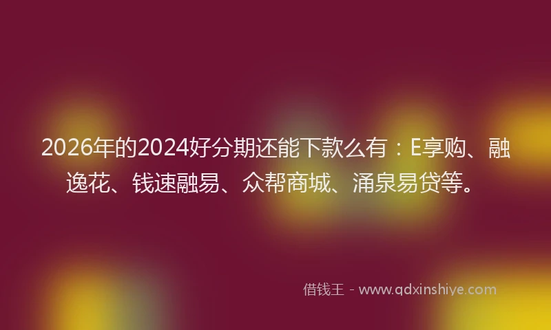 2026年的2024好分期还能下款么有：E享购、融逸花、钱速融易、众帮商城、涌泉易贷等。