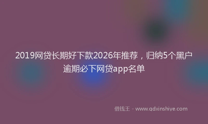 2019网贷长期好下款2026年推荐，归纳5个黑户逾期必下网贷app名单