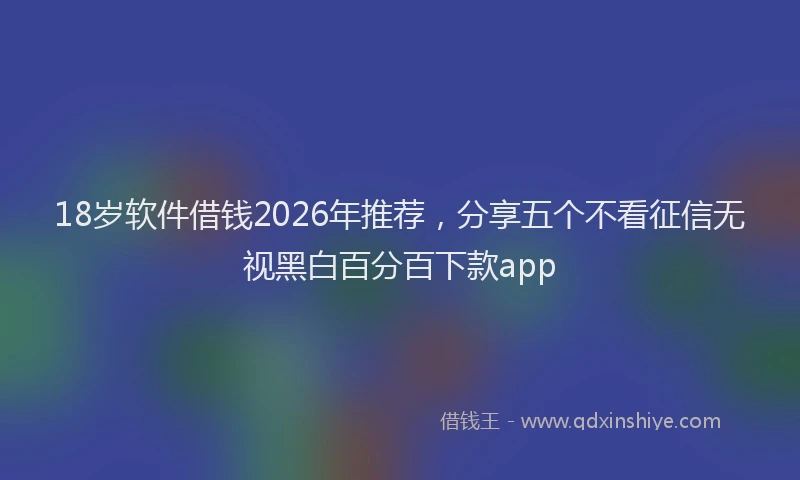 18岁软件借钱2026年推荐，分享五个不看征信无视黑白百分百下款app