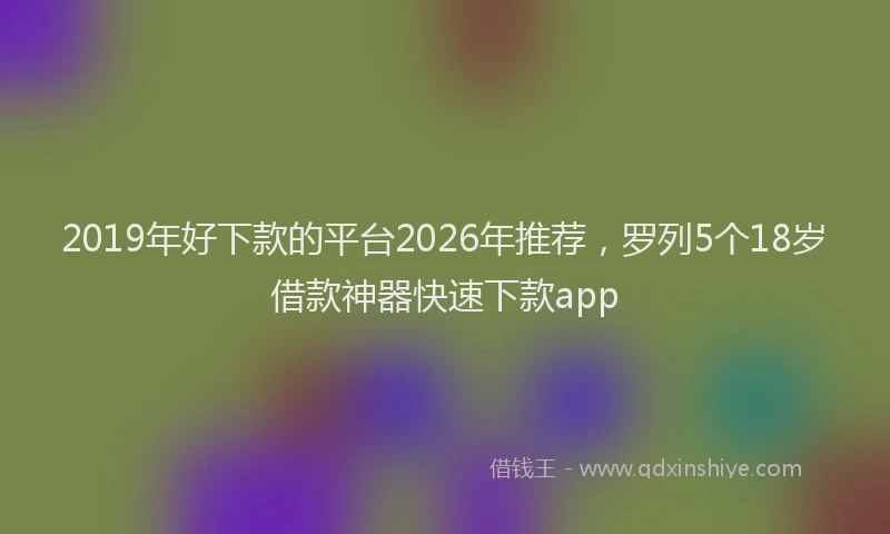 2019年好下款的平台2026年推荐,罗列5个18岁借款神器快速下款app