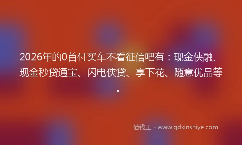 2026年的0首付买车不看征信吧有:现金侠融、现金秒贷通宝、闪电侠贷、享下花、随意优品等。