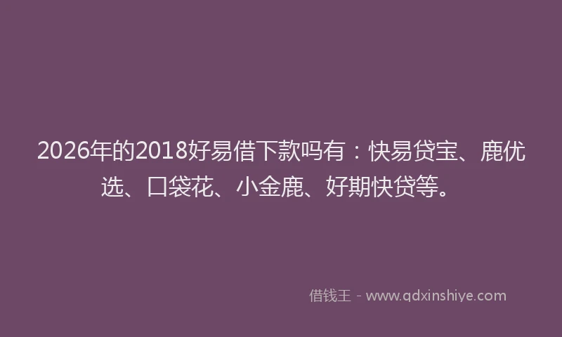2026年的2018好易借下款吗有：快易贷宝、鹿优选、口袋花、小金鹿、好期快贷等。