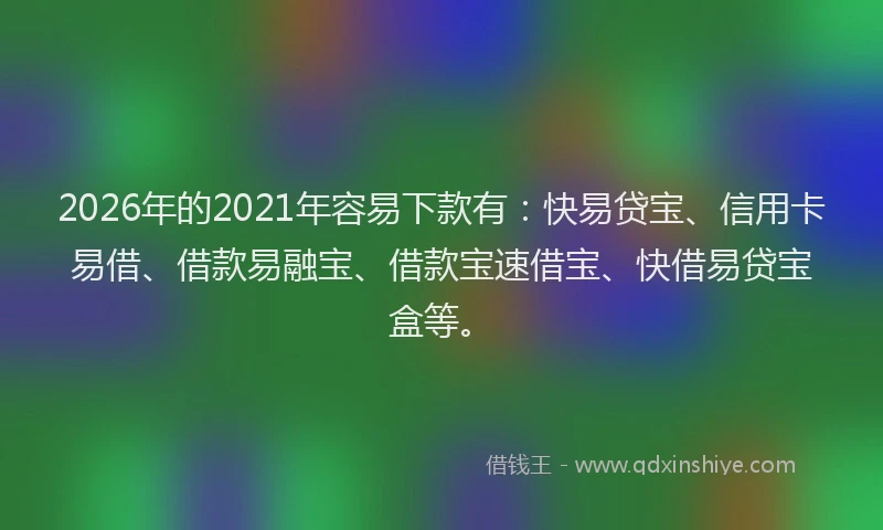 2026年的2021年容易下款有：快易贷宝、信用卡易借、借款易融宝、借款宝速借宝、快借易贷宝盒等。