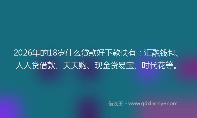 2026年的18岁什么贷款好下款快有:汇融钱包、人人贷借款、天天购、现金贷易宝、时代花等。