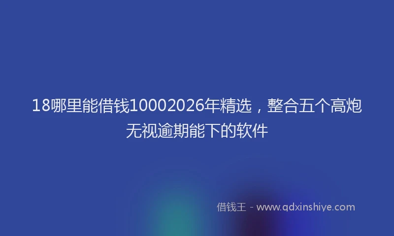 18哪里能借钱10002026年精选，整合五个高炮无视逾期能下的软件