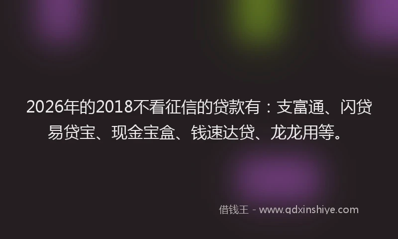 2026年的2018不看征信的贷款有：支富通、闪贷易贷宝、现金宝盒、钱速达贷、龙龙用等。