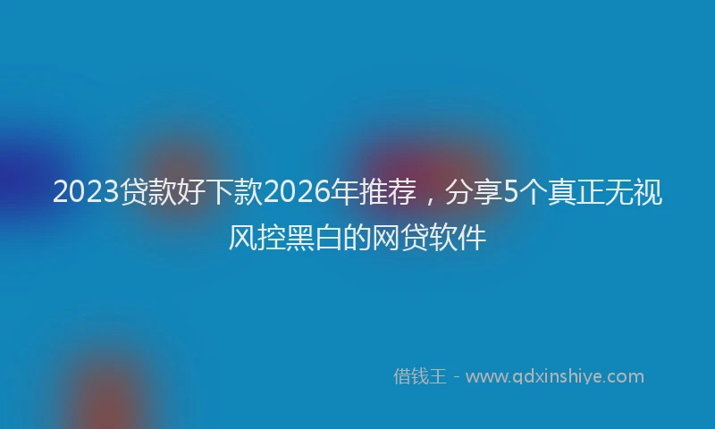 2023贷款好下款2026年推荐，分享5个真正无视风控黑白的网贷软件