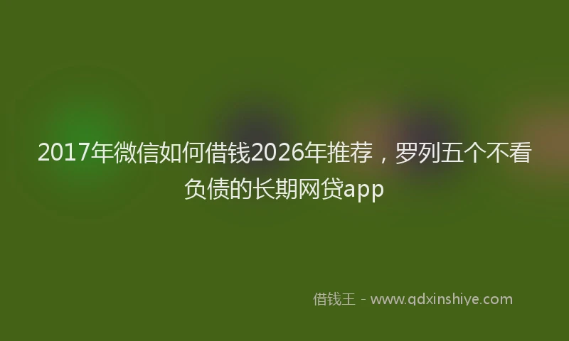 2017年微信如何借钱2026年推荐,罗列五个不看负债的长期网贷app