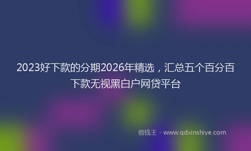 2023好下款的分期2026年精选,汇总五个百分百下款无视黑白户网贷平台