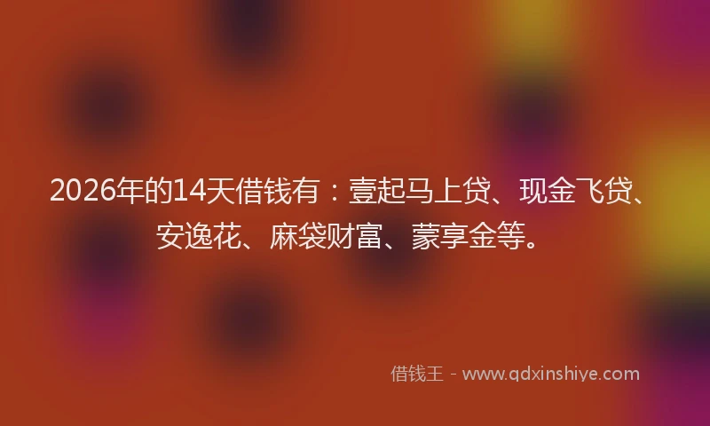2026年的14天借钱有：壹起马上贷、现金飞贷、安逸花、麻袋财富、蒙享金等。