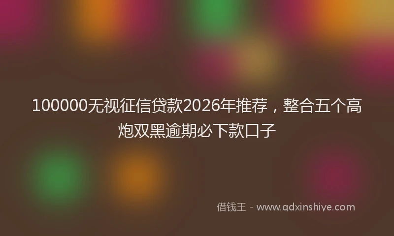 100000无视征信贷款2026年推荐，整合五个高炮双黑逾期必下款口子