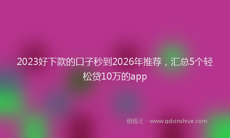 2023好下款的口子秒到2026年推荐，汇总5个轻松贷10万的app