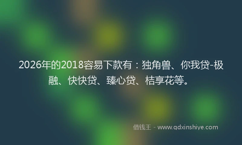 2026年的2018容易下款有:独角兽、你我贷-极融、快快贷、臻心贷、桔享花等。