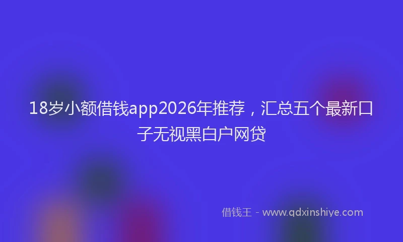 18岁小额借钱app2026年推荐，汇总五个最新口子无视黑白户网贷