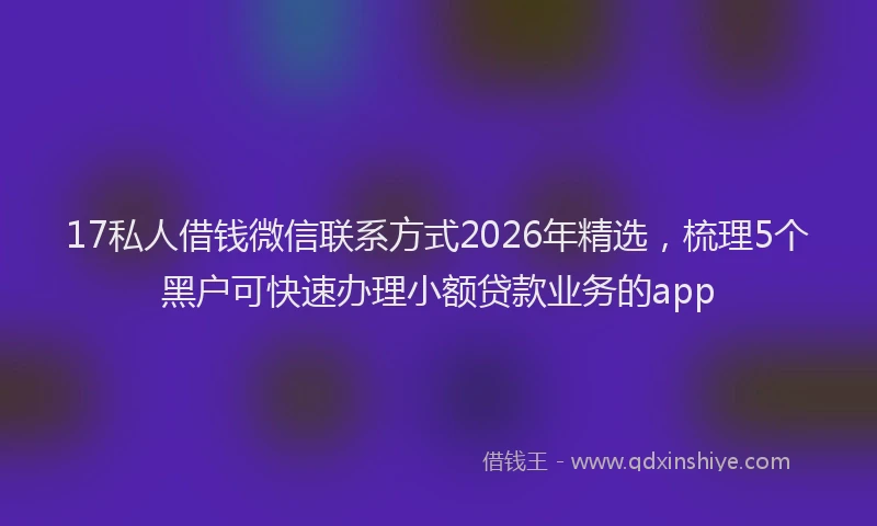 17私人借钱微信联系方式2026年精选，梳理5个黑户可快速办理小额贷款业务的app
