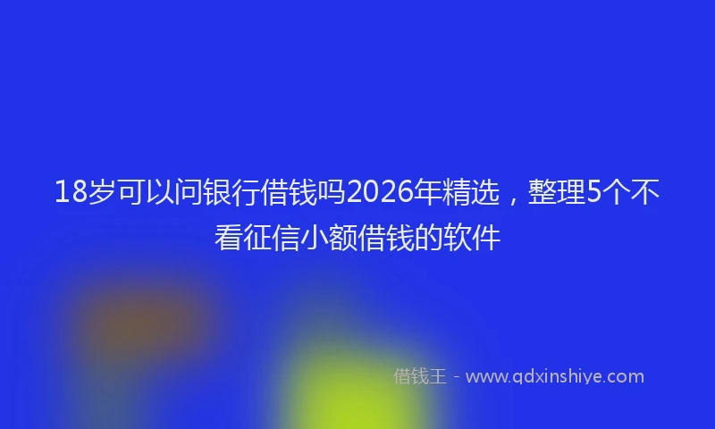 18岁可以问银行借钱吗2026年精选，整理5个不看征信小额借钱的软件