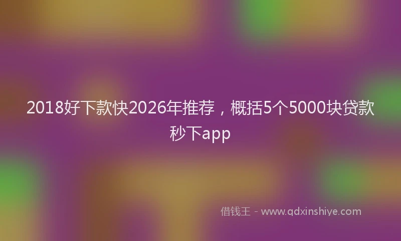 2018好下款快2026年推荐，概括5个5000块贷款秒下app
