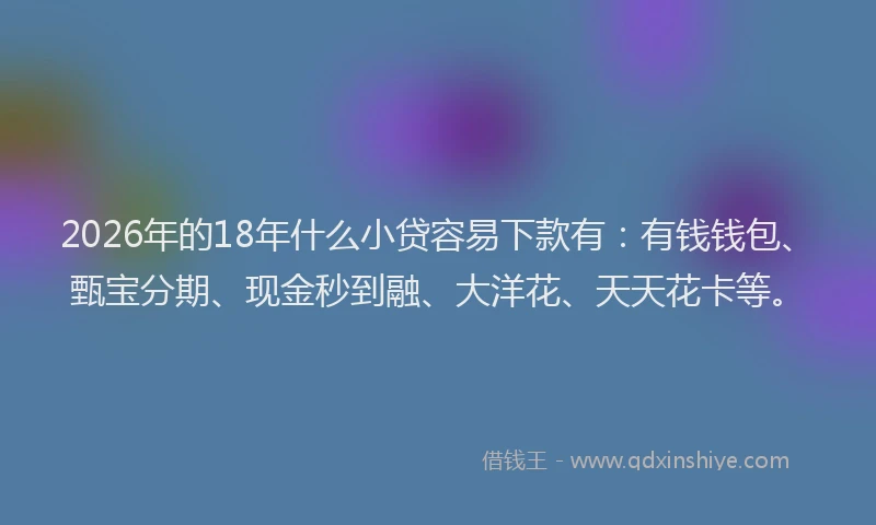 2026年的18年什么小贷容易下款有：有钱钱包、甄宝分期、现金秒到融、大洋花、天天花卡等。