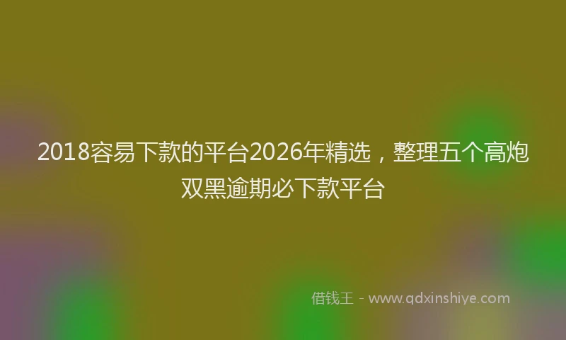 2018容易下款的平台2026年精选，整理五个高炮双黑逾期必下款平台