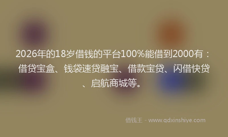 2026年的18岁借钱的平台100%能借到2000有：借贷宝盒、钱袋速贷融宝、借款宝贷、闪借快贷、启航商城等。
