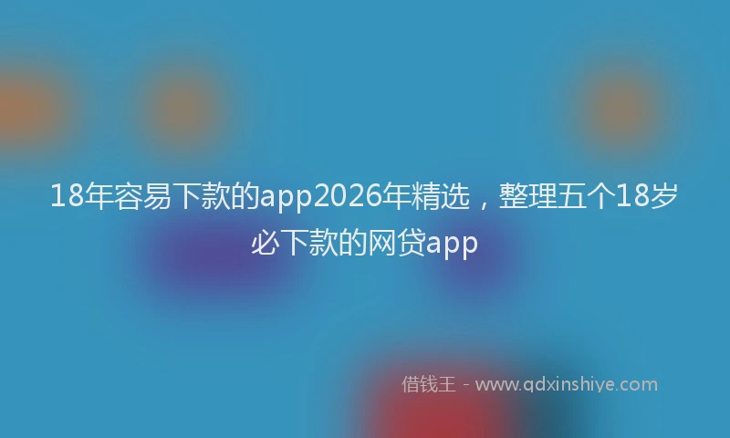 18年容易下款的app2026年精选,整理五个18岁必下款的网贷app