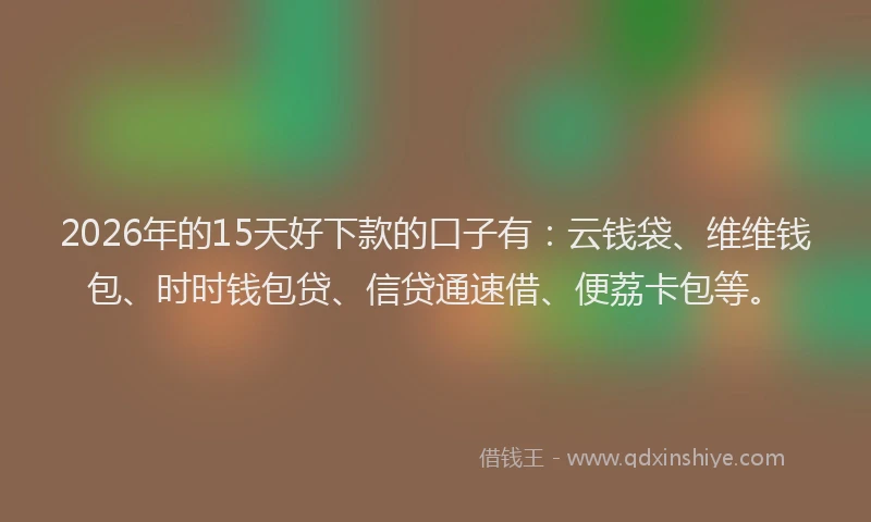 2026年的15天好下款的口子有：云钱袋、维维钱包、时时钱包贷、信贷通速借、便荔卡包等。