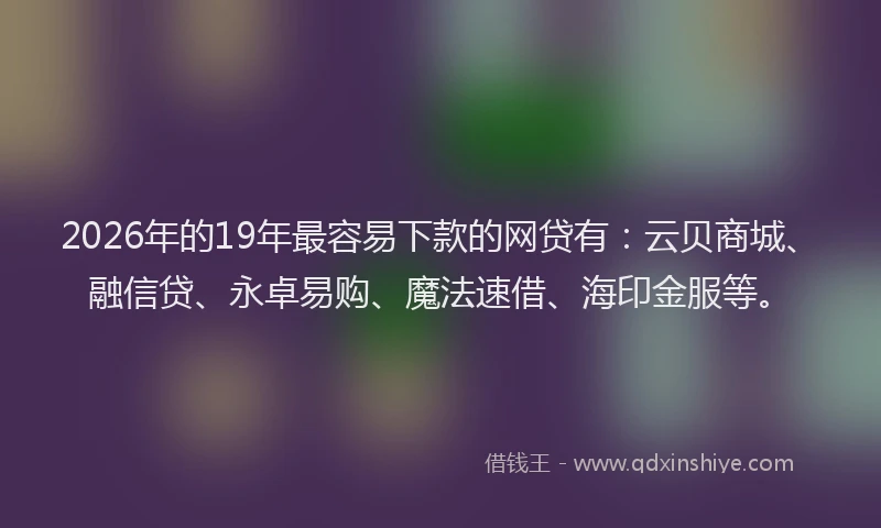 2026年的19年最容易下款的网贷有:云贝商城、融信贷、永卓易购、魔法速借、海印金服等。