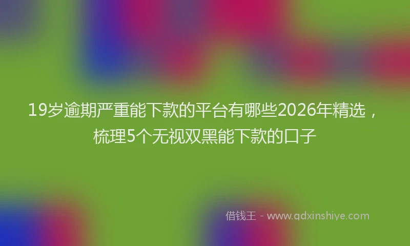 19岁逾期严重能下款的平台有哪些2026年精选，梳理5个无视双黑能下款的口子